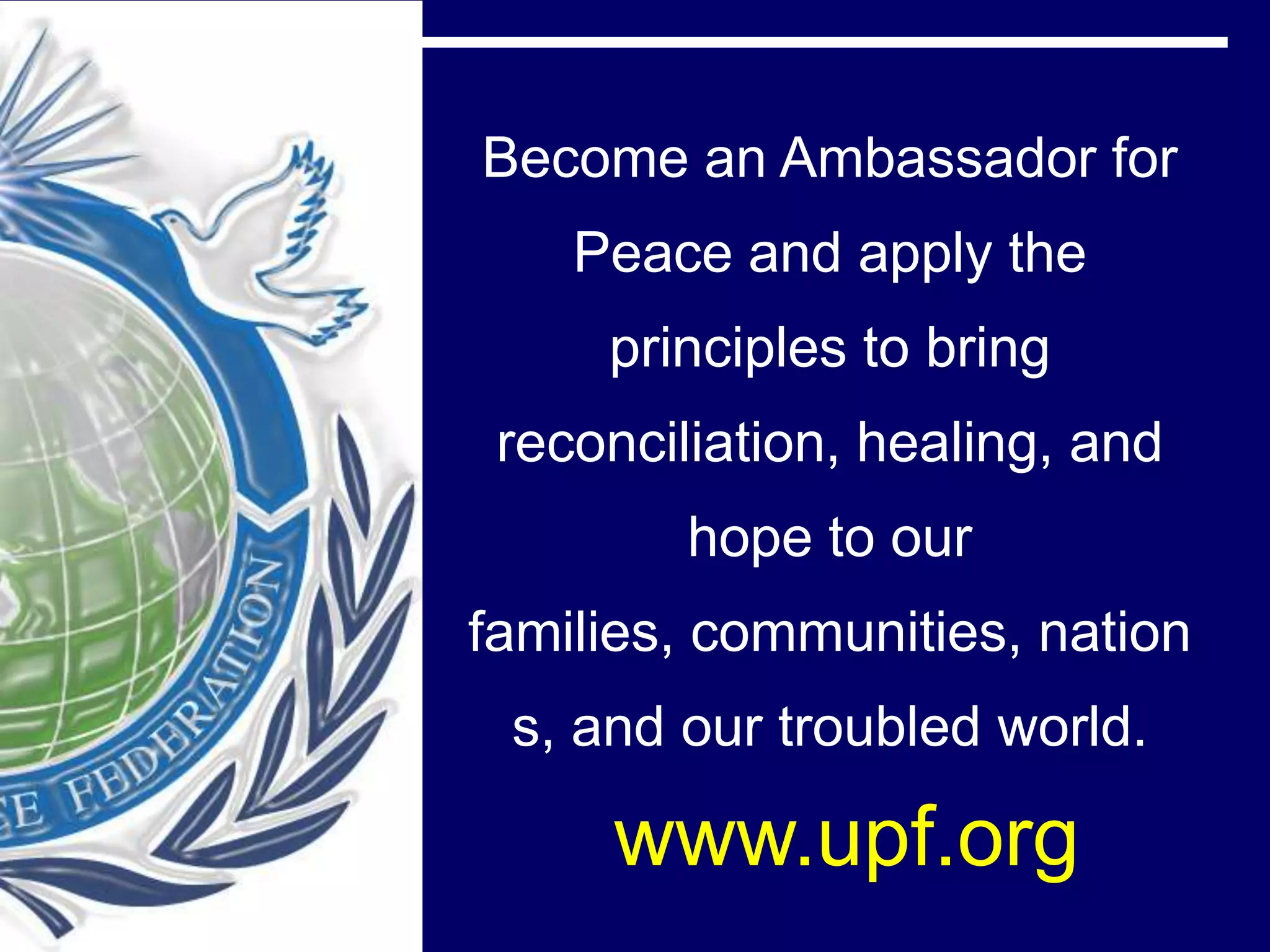 Become an Ambassador for
    Peace and apply the
     principles to bring
 reconciliation, healing, and
         hope to our
families, communities, nation
 s, and our troubled world.

     www.upf.org
 