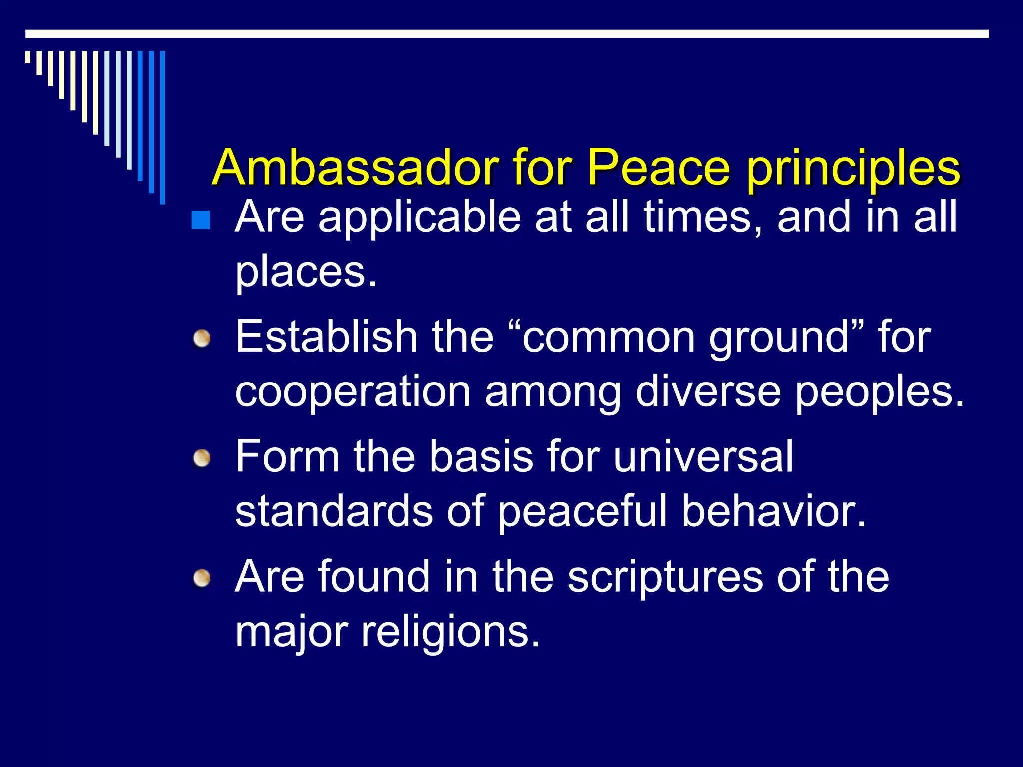 Ambassador for Peace principles
   Are applicable at all times, and in all
    places.
    Establish the “common ground” for
    cooperation among diverse peoples.
    Form the basis for universal
    standards of peaceful behavior.
    Are found in the scriptures of the
    major religions.
 