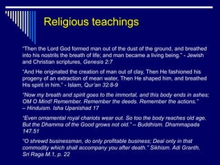 Religious teachings

“Then the Lord God formed man out of the dust of the ground, and breathed
into his nostrils the breath of life; and man became a living being.” - Jewish
and Christian scriptures, Genesis 2:7
“And He originated the creation of man out of clay, Then He fashioned his
progeny of an extraction of mean water, Then He shaped him, and breathed
His spirit in him.” - Islam, Qur’an 32:8-9
“Now my breath and spirit goes to the immortal, and this body ends in ashes;
OM O Mind! Remember. Remember the deeds. Remember the actions.”
– Hinduism. Isha Upanishad 17
“Even ornamental royal chariots wear out. So too the body reaches old age.
But the Dhamma of the Good grows not old.” – Buddhism. Dhammapada
147.51
“O shrewd businessman, do only profitable business; Deal only in that
commodity which shall accompany you after death.” Sikhism. Adi Granth,
Sri Raga M.1, p. 22
 