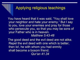 Applying religious teachings

You have heard that it was said, “You shall love
your neighbor and hate your enemy.” But I say
to you, love your enemies and pray for those
who persecute you, so that you may be sons of
your Father who is in heaven.
                  Matthew 5:43-48
The good deed and the evil deed are not alike.
Repel the evil deed with one which is better,
then lo!, he with whom you had enmity
shall become a bosom friend.
                  Qur’an 41.34
 
