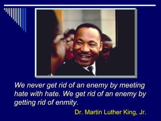 We never get rid of an enemy by meeting
hate with hate. We get rid of an enemy by
getting rid of enmity.
                  Dr. Martin Luther King, Jr.
 