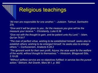 Religious teachings

“All men are responsible for one another.” - Judaism. Talmud, Sanhedrin
27b
“Give and it will be given to you...for the measure you give will be the
measure your receive.” - Christianity, Luke 6.38
“Give not with the thought to gain, and be patient unto thy Lord.” - Islam,
Qur’an 74.6-7
“The man of perfect virtue, wishing to be established himself, seeks also to
establish others; wishing to be enlarged himself, he seeks also to enlarge
others.” – Confucianism, Analects 6.28.2
“The ignorant work for their own profit, Arjuna; the wise work for the welfare
of the world, without thought to themselves.” – Hinduism, Bhagavad Gita,
3.10-26
“Without selfless service are no objectives fulfilled; in service lies the purest
action.” Sikhism, Adi Granth, Maru M.1, p. 992
 