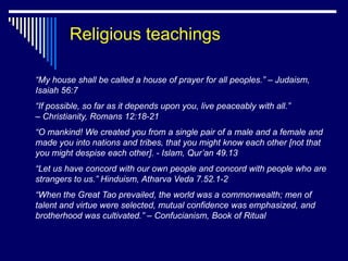 Religious teachings

“My house shall be called a house of prayer for all peoples.” – Judaism,
Isaiah 56:7
“If possible, so far as it depends upon you, live peaceably with all.”
– Christianity, Romans 12:18-21
“O mankind! We created you from a single pair of a male and a female and
made you into nations and tribes, that you might know each other [not that
you might despise each other]. - Islam, Qur’an 49.13
“Let us have concord with our own people and concord with people who are
strangers to us.” Hinduism, Atharva Veda 7.52.1-2
“When the Great Tao prevailed, the world was a commonwealth; men of
talent and virtue were selected, mutual confidence was emphasized, and
brotherhood was cultivated.” – Confucianism, Book of Ritual
 