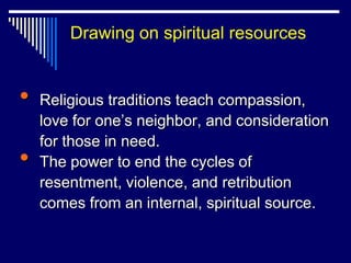 Drawing on spiritual resources


•   Religious traditions teach compassion,
    love for one‟s neighbor, and consideration
    for those in need.
•   The power to end the cycles of
    resentment, violence, and retribution
    comes from an internal, spiritual source.
 