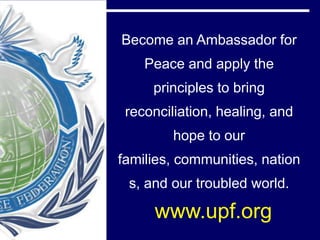 Become an Ambassador for
    Peace and apply the
     principles to bring
 reconciliation, healing, and
         hope to our
families, communities, nation
 s, and our troubled world.

     www.upf.org
 