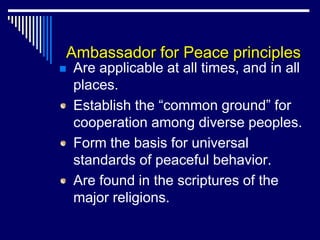 Ambassador for Peace principles
   Are applicable at all times, and in all
    places.
    Establish the “common ground” for
    cooperation among diverse peoples.
    Form the basis for universal
    standards of peaceful behavior.
    Are found in the scriptures of the
    major religions.
 
