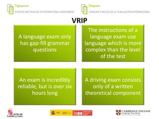 VRIP
A language exam only
has gap-fill grammar
questions
The instructions of a
language exam use
language which is more
complex than the level
of the test
An exam is incredibly
reliable, but is over six
hours long
A driving exam consists
only of a written
theoretical component
 