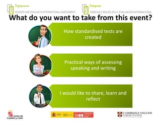 What do you want to take from this event?
How standardised tests are
created
Practical ways of assessing
speaking and writing
I would like to share, learn and
reflect
 