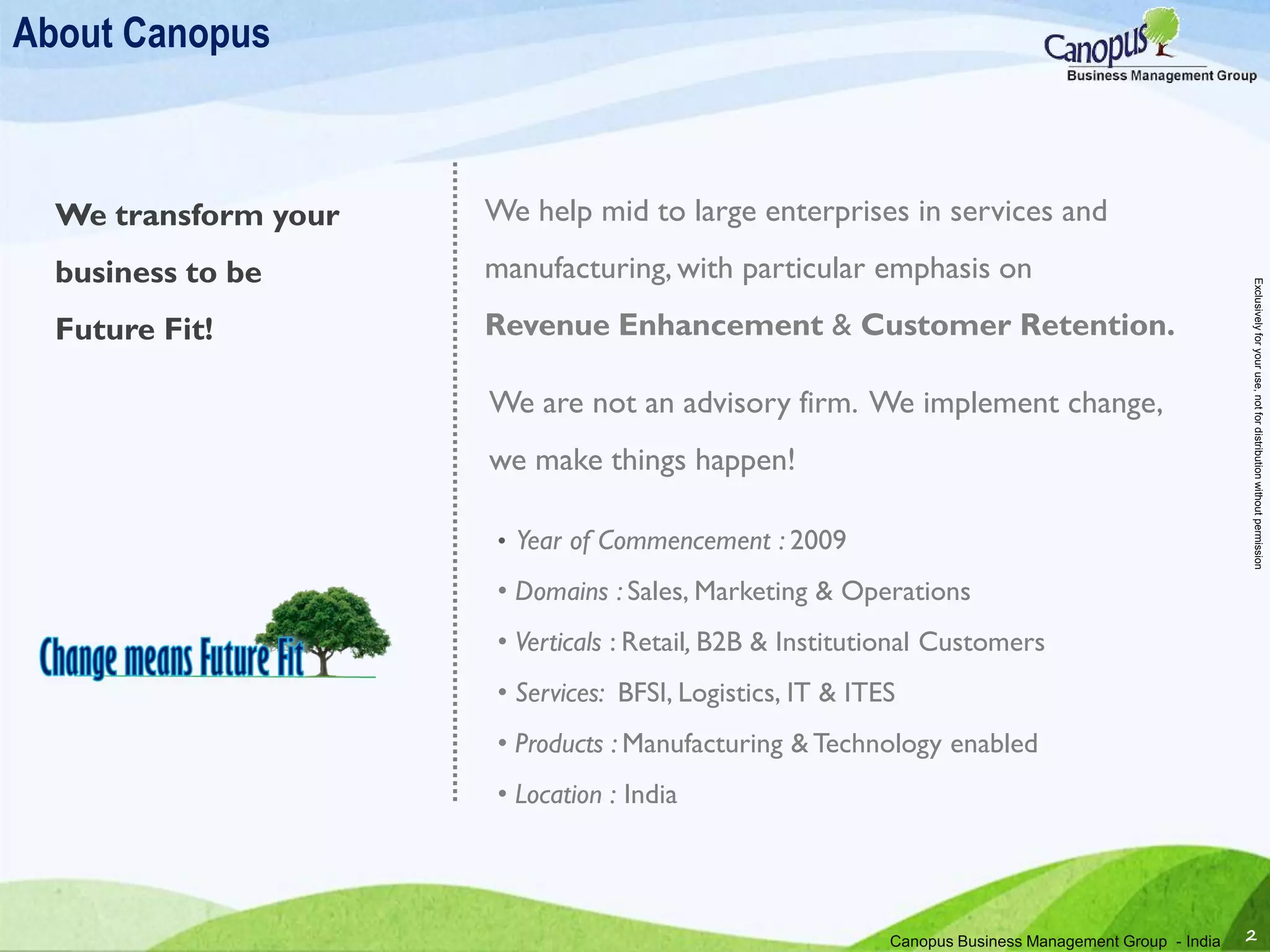 About Canopus
We help mid to large enterprises in services and
manufacturing, with particular emphasis on
Revenue Enhancement & Customer Retention.
We are not an advisory firm. We implement change,
we make things happen!
We transform your
business to be
Future Fit!
Canopus Business Management Group - India 2
• Year of Commencement : 2009
• Domains : Sales, Marketing & Operations
• Verticals : Retail, B2B & Institutional Customers
• Services: BFSI, Logistics, IT & ITES
• Products : Manufacturing & Technology enabled
• Location : India
Exclusivelyforyouruse,notfordistributionwithoutpermission