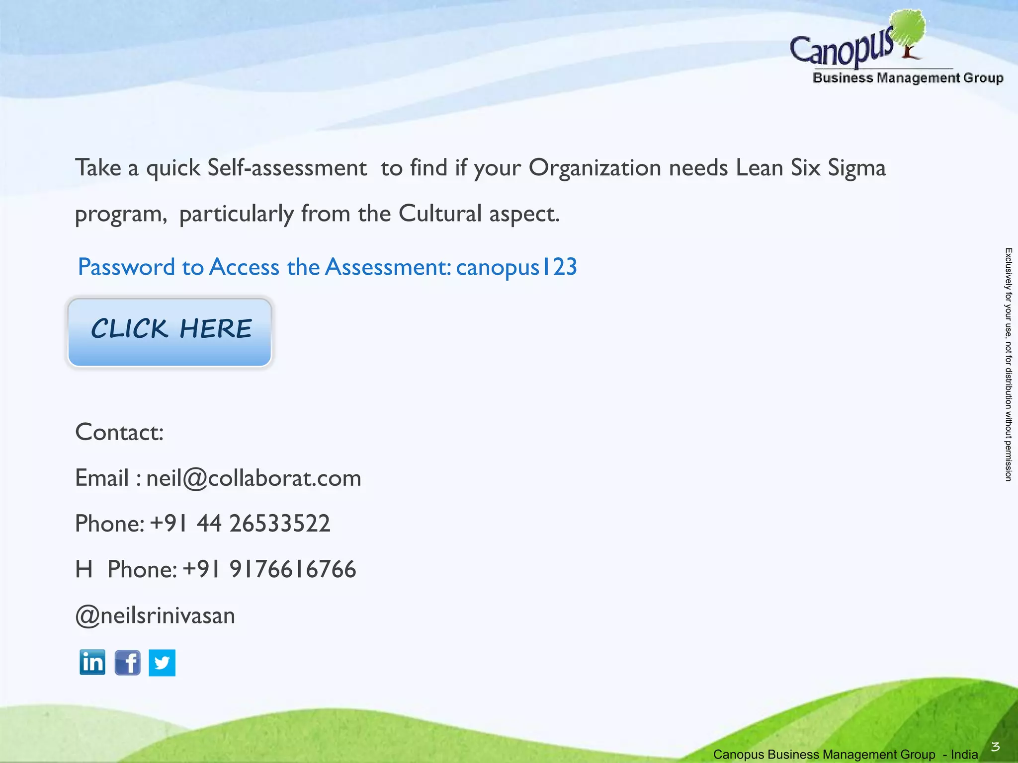 Take a quick Self-assessment to find if your Organization needs Lean Six Sigma
program, particularly from the Cultural aspect.
Contact:
Email : neil@collaborat.com
Phone: +91 44 26533522
H Phone: +91 9176616766
@neilsrinivasan
3
CLICK HERE
Password to Access the Assessment: canopus123
Canopus Business Management Group - India
Exclusivelyforyouruse,notfordistributionwithoutpermission
