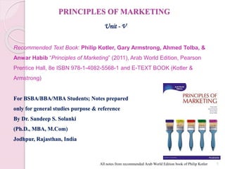 PRINCIPLES OF MARKETING
Unit - V
Recommended Text Book: Philip Kotler, Gary Armstrong, Ahmed Tolba, &
Anwar Habib “Principles of Marketing” (2011), Arab World Edition, Pearson
Prentice Hall, 8e ISBN 978-1-4082-5568-1 and E-TEXT BOOK (Kotler &
Armstrong)
For BSBA/BBA/MBA Students; Notes prepared
only for general studies purpose & reference
By Dr. Sandeep S. Solanki
(Ph.D., MBA, M.Com)
Jodhpur, Rajasthan, India
All notes from recommended Arab World Edition book of Philip Kotler 1
 