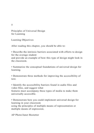 5
Principles of Universal Design
for Learning
Learning Objectives
After reading this chapter, you should be able to:
• Describe the intrinsic barriers associated with efforts to design
for the average student
and provide an example of how this type of design might look in
the classroom.
• Summarize the conceptual foundations of universal design for
learning.
• Demonstrate three methods for improving the accessibility of
text.
• Identify the accessibility barriers found in audio files and
video files, and suggest what
features must accompany these types of media to make them
universally accessible.
• Demonstrate how you could implement universal design for
learning in your classroom
using the principles of multiple means of representation or
multiple means of expression.
AP Photo/Janet Hostetter
 