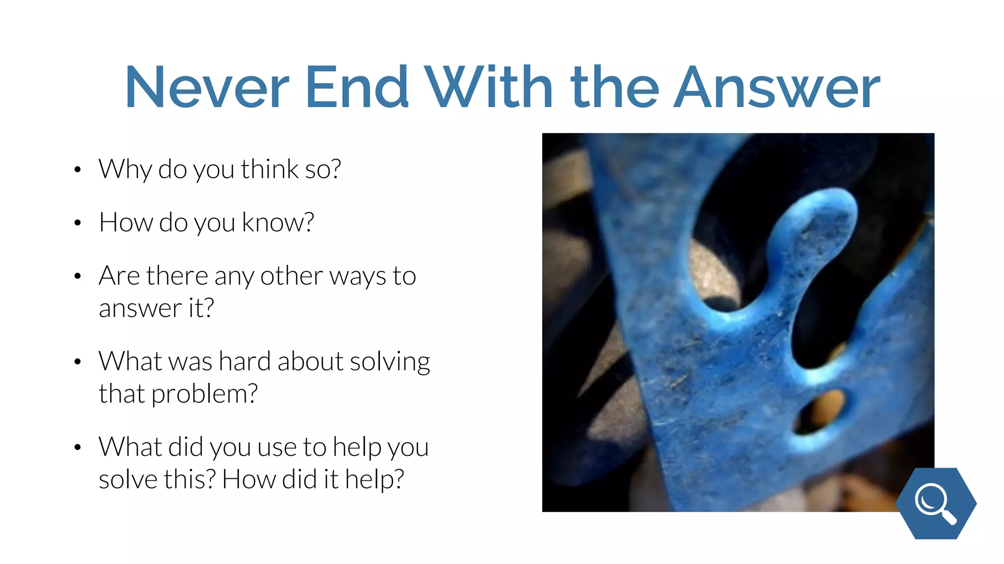 Never End With the Answer
• Why do you think so?
• How do you know?
• Are there any other ways to
answer it?
• What was hard about solving
that problem?
• What did you use to help you
solve this? How did it help?
 