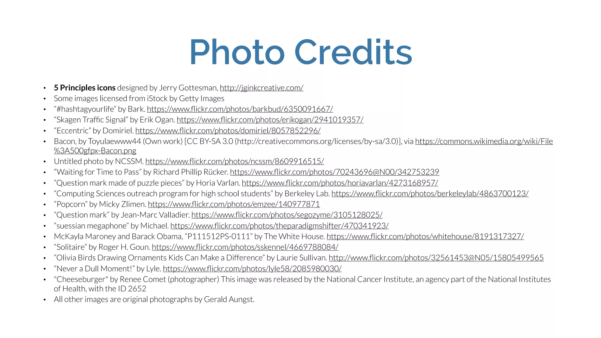 Photo Credits
• 5 Principles icons designed by Jerry Gottesman, http://jginkcreative.com/
• Some images licensed from iStock by Getty Images
• “#hashtagyourlife” by Bark. https://www.ﬂickr.com/photos/barkbud/6350091667/
• “Skagen Trafﬁc Signal” by Erik Ogan. https://www.ﬂickr.com/photos/erikogan/2941019357/
• “Eccentric” by Domiriel. https://www.ﬂickr.com/photos/domiriel/8057852296/
• Bacon, by Toyulaewww44 (Own work) [CC BY-SA 3.0 (http://creativecommons.org/licenses/by-sa/3.0)], via https://commons.wikimedia.org/wiki/File
%3A500gfpx-Bacon.png
• Untitled photo by NCSSM. https://www.ﬂickr.com/photos/ncssm/8609916515/
• “Waiting for Time to Pass” by Richard Phillip Rücker. https://www.ﬂickr.com/photos/70243696@N00/342753239
• “Question mark made of puzzle pieces” by Horia Varlan. https://www.ﬂickr.com/photos/horiavarlan/4273168957/
• “Computing Sciences outreach program for high school students” by Berkeley Lab. https://www.ﬂickr.com/photos/berkeleylab/4863700123/
• “Popcorn” by Micky Zlimen. https://www.ﬂickr.com/photos/emzee/140977871
• “Question mark” by Jean-Marc Valladier. https://www.ﬂickr.com/photos/segozyme/3105128025/
• “suessian megaphone” by Michael. https://www.ﬂickr.com/photos/theparadigmshifter/470341923/
• McKayla Maroney and Barack Obama, “P111512PS-0111” by The White House. https://www.ﬂickr.com/photos/whitehouse/8191317327/
• “Solitaire” by Roger H. Goun. https://www.ﬂickr.com/photos/sskennel/4669788084/
• “Olivia Birds Drawing Ornaments Kids Can Make a Difference” by Laurie Sullivan. http://www.ﬂickr.com/photos/32561453@N05/15805499565
• “Never a Dull Moment!” by Lyle. https://www.ﬂickr.com/photos/lyle58/2085980030/
• "Cheeseburger" by Renee Comet (photographer) This image was released by the National Cancer Institute, an agency part of the National Institutes
of Health, with the ID 2652
• All other images are original photographs by Gerald Aungst.
 