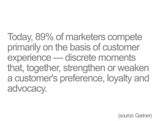 Today, 89% of marketers compete
primarily on the basis of customer
experience — discrete moments
that, together, strengthen or weaken
a customer's preference, loyalty and
advocacy.
(source:Gartner)
 