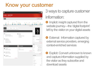 Know your customer
3 waysto capture customer
information:
 Implicit:insightcapturedfromthe
websitejourney—the‘digitalfootprint’
leftbythevisitoronyourdigitalassets
 External: Informationcapturedby
externalserviceproviders,emerging
context-enrichedservices
 Explicit:Convertunknowntoknown
andcaptureinformationsuppliedby
thevisitorastheysubscribeand
downloadassets
 
