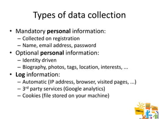 Types of data collection
• Mandatory personal information:
  – Collected on registration
  – Name, email address, password
• Optional personal information:
  – Identity driven
  – Biography, photos, tags, location, interests, ...
• Log information:
  – Automatic (IP address, browser, visited pages, ...)
  – 3rd party services (Google analytics)
  – Cookies (file stored on your machine)
 
