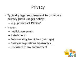 Privacy
• Typically legal requirement to provide a
  privacy (data usage) policy:
  – e.g., privacy act 1993 NZ
• Issues:
  – Implicit agreement
  – Jurisdictions
  – Policy relating to children (min. age)
  – Business acquisitions, bankruptcy, ...
  – Disclosure to law enforcement
 