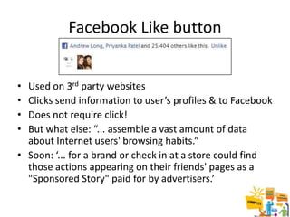 Facebook Like button


• Used on 3rd party websites
• Clicks send information to user’s profiles & to Facebook
• Does not require click!
• But what else: “... assemble a vast amount of data
  about Internet users' browsing habits.”
• Soon: ‘... for a brand or check in at a store could find
  those actions appearing on their friends' pages as a
  "Sponsored Story" paid for by advertisers.’

                                                        16
 