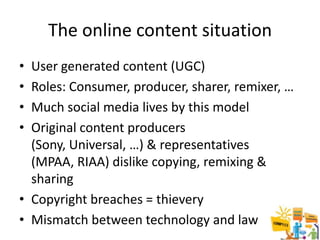 The online content situation
• User generated content (UGC)
• Roles: Consumer, producer, sharer, remixer, …
• Much social media lives by this model
• Original content producers
  (Sony, Universal, …) & representatives
  (MPAA, RIAA) dislike copying, remixing &
  sharing
• Copyright breaches = thievery
• Mismatch between technology and law             19
 