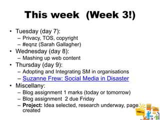 This week (Week 3!)
• Tuesday (day 7):
  – Privacy, TOS, copyright
  – #eqnz (Sarah Gallagher)
• Wednesday (day 8):
  – Mashing up web content
• Thursday (day 9):
  – Adopting and Integrating SM in organisations
  – Suzanne Frew: Social Media in Disaster
• Miscellany:
  – Blog assignment 1 marks (today or tomorrow)
  – Blog assignment 2 due Friday
  – Project: Idea selected, research underway, page
    created
                                                      2
 