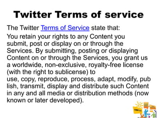 Twitter Terms of service
The Twitter Terms of Service state that:
You retain your rights to any Content you
submit, post or display on or through the
Services. By submitting, posting or displaying
Content on or through the Services, you grant us
a worldwide, non-exclusive, royalty-free license
(with the right to sublicense) to
use, copy, reproduce, process, adapt, modify, pub
lish, transmit, display and distribute such Content
in any and all media or distribution methods (now
known or later developed).
                                                21
 