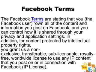 Facebook Terms
The Facebook Terms are stating that you (the
Facebook user) “own all of the content and
information you post on Facebook, and you
can control how it is shared through your
privacy and application settings. In
addition, for content protected by intellectual
property rights,
you grant us a non-
exclusive, transferable, sub-licensable, royalty-
free, worldwide license to use any IP content
that you post on or in connection with
Facebook (IP License).                       22
 