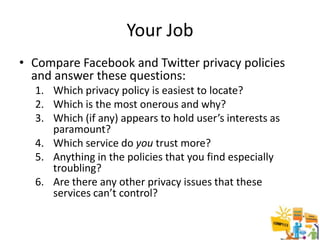 Your Job
• Compare Facebook and Twitter privacy policies
  and answer these questions:
  1. Which privacy policy is easiest to locate?
  2. Which is the most onerous and why?
  3. Which (if any) appears to hold user’s interests as
     paramount?
  4. Which service do you trust more?
  5. Anything in the policies that you find especially
     troubling?
  6. Are there any other privacy issues that these
     services can’t control?

                                                          24
 
