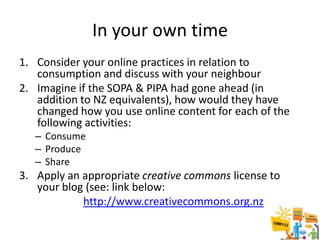 In your own time
1. Consider your online practices in relation to
   consumption and discuss with your neighbour
2. Imagine if the SOPA & PIPA had gone ahead (in
   addition to NZ equivalents), how would they have
   changed how you use online content for each of the
   following activities:
   – Consume
   – Produce
   – Share
3. Apply an appropriate creative commons license to
   your blog (see: link below:
            http://www.creativecommons.org.nz
 