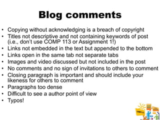 Blog comments
• Copying without acknowledging is a breach of copyright
• Titles not descriptive and not containing keywords of post
  (i.e., don’t use COMP 113 or Assignment 1!)
• Links not embedded in the text but appended to the bottom
• Links open in the same tab not separate tabs
• Images and video discussed but not included in the post
• No comments and no sign of invitations to others to comment
• Closing paragraph is important and should include your
  likeness for others to comment
• Paragraphs too dense
• Difficult to see a author point of view
• Typos!

                                                         3
 