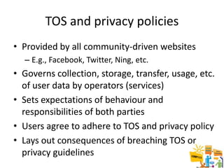 TOS and privacy policies
• Provided by all community-driven websites
  – E.g., Facebook, Twitter, Ning, etc.
• Governs collection, storage, transfer, usage, etc.
  of user data by operators (services)
• Sets expectations of behaviour and
  responsibilities of both parties
• Users agree to adhere to TOS and privacy policy
• Lays out consequences of breaching TOS or
  privacy guidelines
 