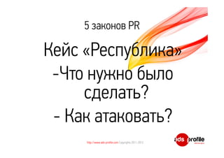 5 законов PR 
Кейс «Республика» 
-Что нужно было 
сделать? 
- Как атаковать? 
http://www.ads-profile.com Copyrights 2011-2012 
 