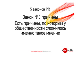 5 законов PR 
Закон №3 причины 
Есть причины, по которым у 
общественности сложилось 
именно такое мнение 
http://www.ads-profile.com Copyrights 2011-2012 
 