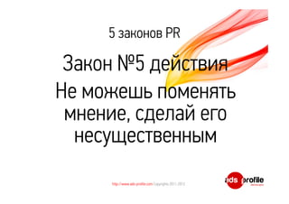 5 законов PR 
Закон №5 действия 
Не можешь поменять 
мнение, сделай его 
несущественным 
http://www.ads-profile.com Copyrights 2011-2012 
 