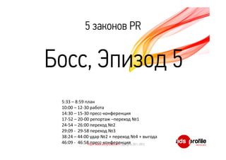5 законов PR 
Босс, Эпизод 5 
5:33 – 8:59 план 
10:00 – 12‐30 работа 
14:30 – 15‐30 пресс‐конференция 
17‐52 – 20‐00 репортаж –переход №1 
24‐54 – 26:00 переход №2 
29:09 ‐ 29‐58 переход №3 
38:24 – 44:00 удар №2 + переход №4 + выгода 
46:09 ‐ 46:58 пресс‐конференция 
http://www.ads-profile.com Copyrights 2011-2012 
 