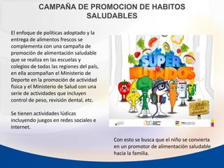 CAMPAÑA DE PROMOCION DE HABITOS
SALUDABLES
El enfoque de políticas adoptado y la
entrega de alimentos frescos se
complementa con una campaña de
promoción de alimentación saludable
que se realiza en las escuelas y
colegios de todas las regiones del país,
en ella acompañan el Ministerio de
Deporte en la promoción de actividad
fisica y el Ministerio de Salud con una
serie de actividades que incluyen
control de peso, revisión dental, etc.
Se tienen actividades lúdicas
incluyendo juegos en redes sociales e
internet.
Con esto se busca que el niño se convierta
en un promotor de alimentación saludable
hacia la familia.
 