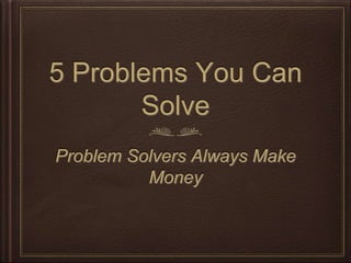 5 Problems You Can
Solve
Problem Solvers Always Make
Money
 