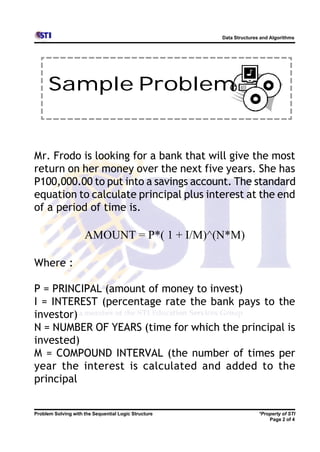 Data Structures and Algorithms




      Sample Problem


Mr. Frodo is looking for a bank that will give the most
return on her money over the next five years. She has
P100,000.00 to put into a savings account. The standard
equation to calculate principal plus interest at the end
of a period of time is.

                     AMOUNT = P*( 1 + I/M)^(N*M)

Where :

P = PRINCIPAL (amount of money to invest)
I = INTEREST (percentage rate the bank pays to the
investor)
N = NUMBER OF YEARS (time for which the principal is
invested)
M = COMPOUND INTERVAL (the number of times per
year the interest is calculated and added to the
principal


Problem Solving with the Sequential Logic Structure                  *Property of STI
                                                                         Page 2 of 4
 