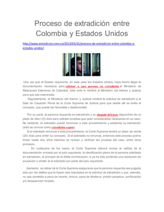 Proceso de extradición entre 
Colombia y Estados Unidos 
http://www.extradicion.com.co/2013/03/31/proceso-de-extradicion-entre-colombia-y-estados- 
unidos/ 
Una vez que el Estado requirente, en este caso los Estados Unidos, haya hecho llegar la 
documentación necesaria para solicitar a una persona en extradición al Ministerio de 
Relaciones Exteriores de Colombia, éste ente lo remitirá al Ministerio del Interior y Justicia 
para que sea examinada. 
Seguidamente, el Ministerio del Interior y Justicia remitirá la solicitud de extradición a la 
Sala de Casación Penal de la Corte Suprema de Justicia para que desde allí se emita el 
concepto, que puede ser favorable o desfavorable. 
Por su parte, la persona requerida en extradición y su abogado defensor dispondrán de un 
plazo de diez (10) días para solicitar pruebas que sean consideradas necesarias en su caso. 
No obstante, el solicitado puede renunciar a este procedimiento y adelantar su extradición 
(esto se conoce como extradición exprés). 
Si el solicitado renuncia a este procedimiento, la Corte Suprema tendrá un plazo de veinte 
(20) días para emitir su concepto. Si el solicitado no renuncia, entonces este proceso podría 
tomar hasta dos años mientras se revisan y verifican las pruebas del caso, entre otros 
procesos. 
En cualquiera de los casos, la Corte Suprema deberá revisar la validez de la 
documentación enviada por el país requirente, la identificación plena de la persona solicitada 
en extradición, el principio de la doble incriminación, si ya ha sido proferida una resolución de 
acusación o similar al al solicitado por parte del país requirente. 
Asimismo, es deber de la Corte Suprema asegurarse que la persona requerida sea juzgada 
sólo por los delitos que le hayan sido imputados en la solicitud de extradición y que, además, 
no sea sometida a pena de muerte, tortura, pena de destierro, prisión perpetua, confiscación 
y/o desaparición forzada. 
 