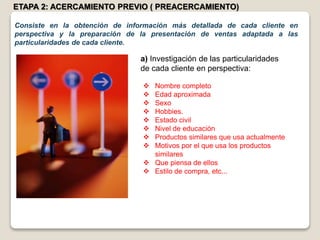 ETAPA 2: ACERCAMIENTO PREVIO ( PREACERCAMIENTO)
Consiste en la obtención de información más detallada de cada cliente en
perspectiva y la preparación de la presentación de ventas adaptada a las
particularidades de cada cliente.
a) Investigación de las particularidades
de cada cliente en perspectiva:
 Nombre completo
 Edad aproximada
 Sexo
 Hobbies.
 Estado civil
 Nivel de educación
 Productos similares que usa actualmente
 Motivos por el que usa los productos
similares
 Que piensa de ellos
 Estilo de compra, etc...
 