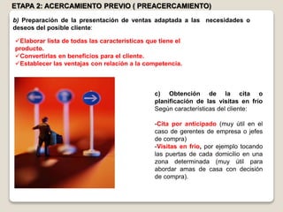ETAPA 2: ACERCAMIENTO PREVIO ( PREACERCAMIENTO)
Elaborar lista de todas las características que tiene el
producto.
Convertirlas en beneficios para el cliente.
Establecer las ventajas con relación a la competencia.
c) Obtención de la cita o
planificación de las visitas en frío
Según características del cliente:
-Cita por anticipado (muy útil en el
caso de gerentes de empresa o jefes
de compra)
-Visitas en frío, por ejemplo tocando
las puertas de cada domicilio en una
zona determinada (muy útil para
abordar amas de casa con decisión
de compra).
b) Preparación de la presentación de ventas adaptada a las necesidades o
deseos del posible cliente:
 
