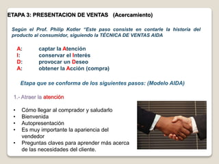 ETAPA 3: PRESENTACION DE VENTAS (Acercamiento)
Según el Prof. Philip Kotler “Este paso consiste en contarle la historia del
producto al consumidor, siguiendo la TÉCNICA DE VENTAS AIDA
1.- Atraer la atención
• Cómo llegar al comprador y saludarlo
• Bienvenida
• Autopresentación
• Es muy importante la apariencia del
vendedor
• Preguntas claves para aprender más acerca
de las necesidades del cliente.
Etapa que se conforma de los siguientes pasos: (Modelo AIDA)
A: captar la Atención
I: conservar el Interés
D: provocar un Deseo
A: obtener la Acción (compra)
 