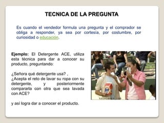 TECNICA DE LA PREGUNTA
Ejemplo: El Detergente ACE, utiliza
esta técnica para dar a conocer su
producto, preguntando:
¿Señora qué detergente usa? ,
¿Acepta el reto de lavar su ropa con su
detergente, y posteriormente
compararla con otra que sea lavada
con ACE?
y así logra dar a conocer el producto.
Es cuando el vendedor formula una pregunta y el comprador se
obliga a responder, ya sea por cortesía, por costumbre, por
curiosidad o educación.
 