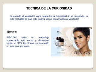 TECNICA DE LA CURIOSIDAD
Ejemplo:
REVLON; lanza un maquillaje
humectante que cubre y disminuye
hasta un 30% las líneas de expresión
en solo dos semanas.
Es cuando el vendedor logra despertar la curiosidad en el prospecto, lo
más probable es que este querrá seguir escuchando al vendedor.
 
