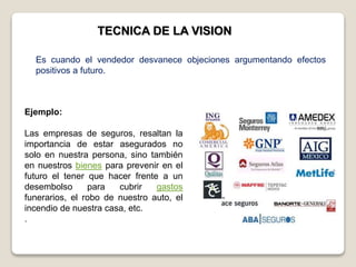 TECNICA DE LA VISION
Ejemplo:
Las empresas de seguros, resaltan la
importancia de estar asegurados no
solo en nuestra persona, sino también
en nuestros bienes para prevenir en el
futuro el tener que hacer frente a un
desembolso para cubrir gastos
funerarios, el robo de nuestro auto, el
incendio de nuestra casa, etc.
.
Es cuando el vendedor desvanece objeciones argumentando efectos
positivos a futuro.
 