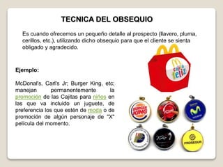 TECNICA DEL OBSEQUIO
Ejemplo:
McDonal's, Carl's Jr; Burger King, etc;
manejan permanentemente la
promoción de las Cajitas para niños en
las que va incluido un juguete, de
preferencia los que estén de moda o de
promoción de algún personaje de "X"
película del momento.
Es cuando ofrecemos un pequeño detalle al prospecto (llavero, pluma,
cerillos, etc.), utilizando dicho obsequio para que el cliente se sienta
obligado y agradecido.
 