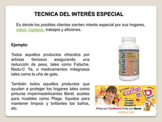 TECNICA DEL INTERÉS ESPECIAL
Ejemplo:
Todos aquellos productos ofrecidos por
artistas famosos asegurando una
reducción de peso, tales como Fatache,
Redu-C Ya, o medicamentos milagrosos
tales como la uña de gato.
También todos aquellos productos que
ayudan a proteger los hogares tales como
pinturas impermeabilizantes Berel, aceites
para muebles como Plage, líquidos para
mantener limpios y brillantes los baños,
etc.
Es donde los posibles clientes sienten interés especial por sus hogares,
salud, ingresos, trabajos y aficiones.
 