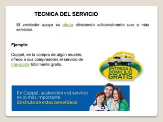 TECNICA DEL SERVICIO
Ejemplo:
Coppel, en la compra de algún mueble,
ofrece a sus compradores el servicio de
transporte totalmente gratis.
El vendedor apoya su oferta ofreciendo adicionalmente uno o más
servicios.
 