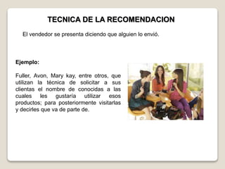 TECNICA DE LA RECOMENDACION
Ejemplo:
Fuller, Avon, Mary kay, entre otros, que
utilizan la técnica de solicitar a sus
clientas el nombre de conocidas a las
cuales les gustaría utilizar esos
productos; para posteriormente visitarlas
y decirles que va de parte de.
El vendedor se presenta diciendo que alguien lo envió.
 