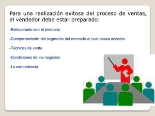 Para una realización exitosa del proceso de ventas,
el vendedor debe estar preparado:
-Relacionado con el producto
-Comportamiento del segmento del mercado al cual desea acceder.
-Técnicas de venta
-Condiciones de los negocios
-La competencia
 